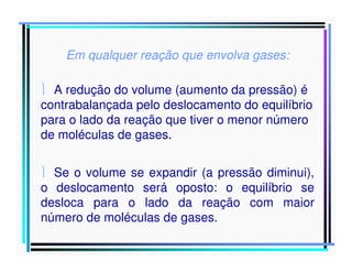 Em qualquer reação que envolva gases:
 A redução do volume (aumento da pressão) é
contrabalançada pelo deslocamento do equilíbrio
para o lado da reação que tiver o menor número
de moléculas de gases.
 Se o volume se expandir (a pressão diminui),
o deslocamento será oposto: o equilíbrio se
desloca para o lado da reação com maior
número de moléculas de gases.

 
