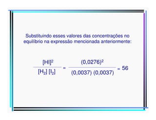 Substituindo esses valores das concentrações no
equilíbrio na expressão mencionada anteriormente:

[HI]2
[H2] [I2]

=

(0,0276)2
(0,0037) (0,0037)

= 56

 