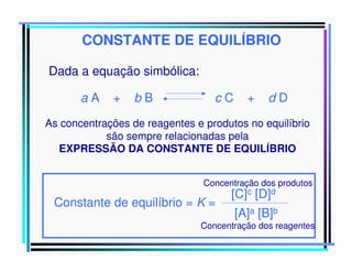CONSTANTE DE EQUILÍBRIO
Dada a equação simbólica:
aA

+

bB

cC

+

dD

As concentrações de reagentes e produtos no equilíbrio
são sempre relacionadas pela
EXPRESSÃO DA CONSTANTE DE EQUILÍBRIO
Concentração dos produtos

Constante de equilíbrio = K =

[C]c [D]d

[A]a [B]b

Concentração dos reagentes

 