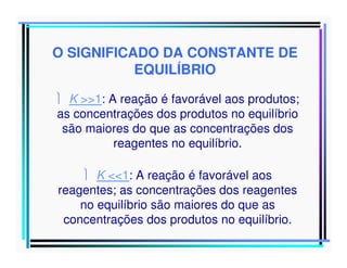 O SIGNIFICADO DA CONSTANTE DE
EQUILÍBRIO
 K >>1: A reação é favorável aos produtos;
as concentrações dos produtos no equilíbrio
são maiores do que as concentrações dos
reagentes no equilíbrio.
 K <<1: A reação é favorável aos
reagentes; as concentrações dos reagentes
no equilíbrio são maiores do que as
concentrações dos produtos no equilíbrio.

 