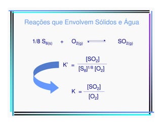 Reações que Envolvem Sólidos e Água
1/8 S8(s)

+

O2(g)

K’ =

SO2(g)
[SO2]

[S8]1/8 [O2]

[SO2]
Como o enxofre é um sólido molecular, e como a
K =
concentração das moléculas ]
[O
2

 
