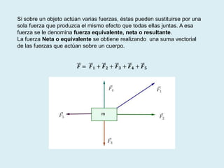 Si sobre un objeto actúan varias fuerzas, éstas pueden sustituirse por una
sola fuerza que produzca el mismo efecto que todas ellas juntas. A esa
fuerza se le denomina fuerza equivalente, neta o resultante.
La fuerza Neta o equivalente se obtiene realizando una suma vectorial
de las fuerzas que actúan sobre un cuerpo.