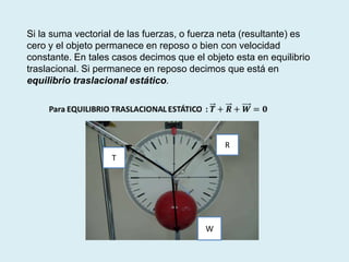 Si la suma vectorial de las fuerzas, o fuerza neta (resultante) es
cero y el objeto permanece en reposo o bien con velocidad
constante. En tales casos decimos que el objeto esta en equilibrio
traslacional. Si permanece en reposo decimos que está en
equilibrio traslacional estático.
R
T
W