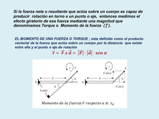 Si la fuerza neta o resultante que actúa sobre un cuerpo es capaz de
producir rotación en torno a un punto o eje, entonces medimos el
efecto giratorio de esa fuerza mediante una magnitud que
denominamos Torque o Momento de la fuerza (Ʈ ).