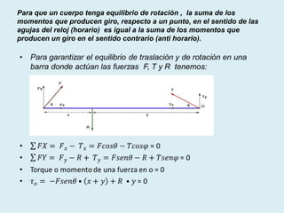 Para que un cuerpo tenga equilibrio de rotación , la suma de los
momentos que producen giro, respecto a un punto, en el sentido de las
agujas del reloj (horario) es igual a la suma de los momentos que
producen un giro en el sentido contrario (anti horario).