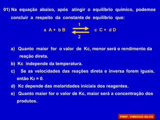 01) Na equação abaixo, após atingir o equilíbrio químico, podemos
concluir a respeito da constante de equilíbrio que:
a) Quanto maior for o valor de Kc, menor será o rendimento da
reação direta.
b) Kc independe da temperatura.
c) Se as velocidades das reações direta e inversa forem iguais,
então K2 = 0.
d) Kc depende das molaridades iniciais dos reagentes.
e) Quanto maior for o valor de Kc, maior será a concentração dos
produtos.
a A + b B c C + d D
1
2
PROF. VINICIUS SILVA
 