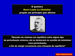 O químico
Henri Louis Le Chatelier
propôs um princípio que afirma:
“Quando um sistema em equilíbrio sofre algum tipo
de perturbação externa, ele se deslocará no sentido de minimizar
essa perturbação,
a fim de atingir novamente uma situação de equilíbrio”
PROF. VINICIUS SILVA
 