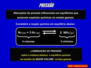 Alterações de pressão influenciam em equilíbrios que
possuem espécies químicas no estado gasoso
Considere a reação química em equilíbrio abaixo
N2 ( g ) + 3 H2 ( g ) 2 NH3 ( g )
4 volumes 2 volumes
o AUMENTO DE PRESSÃO
sobre o sistema desloca o equilíbrio químico
no sentido do MENOR VOLUME na fase gasosa
a DIMINUIÇÃO DE PRESSÃO
sobre o sistema desloca o equilíbrio químico
no sentido do MAIOR VOLUME na fase gasosa
PROF. VINICIUS SILVA
 