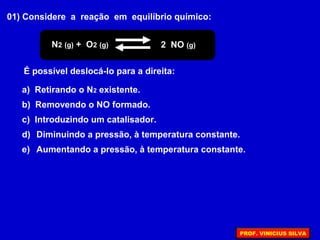 01) Considere a reação em equilíbrio químico:
N2 (g) + O2 (g) 2 NO (g)
É possível deslocá-lo para a direita:
a) Retirando o N2 existente.
b) Removendo o NO formado.
c) Introduzindo um catalisador.
d) Diminuindo a pressão, à temperatura constante.
e) Aumentando a pressão, à temperatura constante.
PROF. VINICIUS SILVA
 