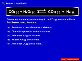 02) Temos o equilíbrio:
Queremos aumentar a concentração de CO2(g) nesse equilíbrio.
Para isso ocorrer, devemos:
a) Aumentar a pressão sobre o sistema.
b) Diminuir a pressão sobre o sistema.
c) Adicionar H2(g) ao sistema.
d) Retirar H2O(g) do sistema.
e) Adicionar CO(g) ao sistema.
CO( g ) + H2O( g ) CO2( g ) + H2( g )
PROF. VINICIUS SILVA
 