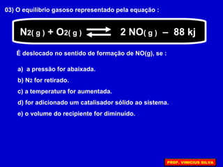 03) O equilíbrio gasoso representado pela equação :
N2( g ) + O2( g ) 2 NO( g ) – 88 kj
É deslocado no sentido de formação de NO(g), se :
a) a pressão for abaixada.
b) N2 for retirado.
c) a temperatura for aumentada.
d) for adicionado um catalisador sólido ao sistema.
e) o volume do recipiente for diminuído.
PROF. VINICIUS SILVA
 