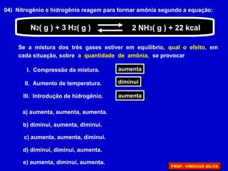 04) Nitrogênio e hidrogênio reagem para formar amônia segundo a equação:
Se a mistura dos três gases estiver em equilíbrio, qual o efeito, em
cada situação, sobre a quantidade de amônia, se provocar
N2( g ) + 3 H2( g ) 2 NH3( g ) + 22 kcal
I. Compressão da mistura. aumentaaumenta
II. Aumento de temperatura. diminuidiminui
III. Introdução de hidrogênio. aumentaaumenta
a) aumenta, aumenta, aumenta.
b) diminui, aumenta, diminui.
c) aumenta, aumenta, diminui.
d) diminui, diminui, aumenta.
e) aumenta, diminui, aumenta.
PROF. VINICIUS SILVA
 