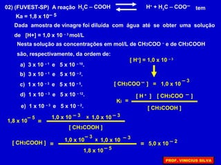 02) (FUVEST-SP) A reação H3
C – COOH H+
+ H3
C – COO tem
Ka = 1,8 x 10
Dada amostra de vinagre foi diluída com água até se obter uma solução
de [H+] = 1,0 x 10 – 3
mol/L
– 5
Nesta solução as concentrações em mol/L de CH3COO –
e de CH3COOH
são, respectivamente, da ordem de:
–
a) 3 x 10 – 1
e 5 x 10 – 10
.
[ H+
] = 1,0 x 10 – 3
[ CH3COO ] = 1,0 x 10
– 3–
=Ki
[ H ]+ [ CH3COO ]–
[ CH3COOH ]
1,8 x 10
– 5
=
1,0 x 10 – 3 1,0 x 10 – 3x
[ CH3COOH ]
[ CH3COOH ] =
1,0 x 10
– 3
1,0 x 10 – 3x
1,8 x 10 – 5
= 5,0 x 10 – 2
b) 3 x 10 – 1
e 5 x 10 – 2
.
c) 1 x 10 – 3
e 5 x 10 – 5
.
d) 1 x 10 – 3
e 5 x 10 – 12
.
e) 1 x 10 – 3
e 5 x 10 – 2
.
PROF. VINICIUS SILVA
 