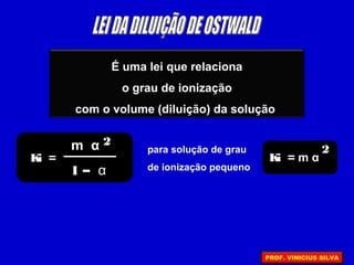 É uma lei que relaciona
o grau de ionização
com o volume (diluição) da solução
Ki =
m α 2
1 – α
para solução de grau
de ionização pequeno
Ki = m α
2
PROF. VINICIUS SILVA
 