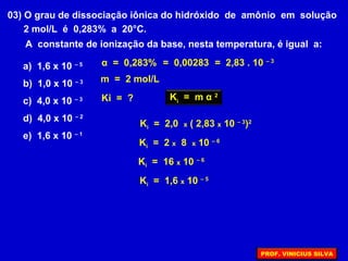 03) O grau de dissociação iônica do hidróxido de amônio em solução
2 mol/L é 0,283% a 20°C.
A constante de ionização da base, nesta temperatura, é igual a:
a) 1,6 x 10 – 5
b) 1,0 x 10 – 3
c) 4,0 x 10 – 3
d) 4,0 x 10 – 2
e) 1,6 x 10 – 1
α = 0,283%
Ki = ?
m = 2 mol/L
= 0,00283 = 2,83 . 10 – 3
Ki
= m α 2
Ki = 2,0 x ( 2,83 x 10 – 3
)2
Ki = 2 x 8 x 10 – 6
Ki = 16 x 10 – 6
Ki = 1,6 x 10 – 5
PROF. VINICIUS SILVA
 