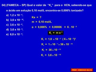 04) (FAMECA – SP) Qual o valor de “Ka
” para o HCN, sabendo-se que
o ácido em solução 0,10 mol/L encontra-se 0,006% ionizado?
α = 0,006%
Ka = ?
m = 0,10 mol/L
= 0,00006 = 6 . 10 – 5
Ki
= m α 2
Ki = 1 x 10 – 1
x 36 x 10 – 10
Ki = 36 x 10 – 11
Ki = 3,6 x 10 – 10
Ki = 1,0 x 10 – 1
( 6 x 10 – 5
)2
a) 1,2 x 10 – 4
.
b) 3,6 x 10 – 10
.
c) 3,6 x 10 – 8
.
d) 3,6 x 10 – 5
.
e) 6,0 x 10 – 5
.
PROF. VINICIUS SILVA
 