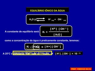 EQUILÍBRIO IÔNICO DA ÁGUA
H2O (l) H+
(aq) + OH –
(aq)
A constante de equilíbrio será: Ki =
[ H ] [ OH ]
[ H2O ]
+ –
como a concentração da água é praticamente constante, teremos:
Ki x [ H2O] = [ H ] [ OH ]+ –
Kw
PRODUTO IÔNICO DA ÁGUA ( Kw )A 25°C a constante “Kw” vale 10 – 14
mol/L  [ H+
] . [ OH –
] = 10 – 14
PROF. VINICIUS SILVA
 
