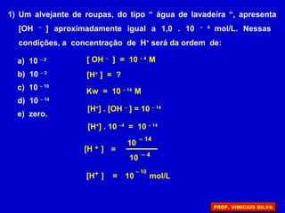 1) Um alvejante de roupas, do tipo “ água de lavadeira “, apresenta
[OH –
] aproximadamente igual a 1,0 . 10 – 4
mol/L. Nessas
condições, a concentração de H+
será da ordem de:
a) 10 – 2
b) 10 – 3
c) 10 – 10
d) 10 – 14
e) zero.
[H+
] = ?
Kw = 10 – 14
M
[ OH –
] = 10 – 4
M
[H+
] . [OH –
] = 10 – 14
[H ]+ =
– 14
10
– 4
10
[H ]+ =
– 10
10 mol/L
[H+
] . 10 –4
= 10 – 14
PROF. VINICIUS SILVA
 