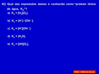 02) Qual das expressões abaixo é conhecida como “produto iônico
da água, KW
”?
a) Kw
= [H2
][O2
].
b) Kw
= [H+
] / [OH –
].
c) Kw
= [H+
][OH –
].
d) Kw
= [H2
O].
e) Kw
= [2H][O2
].
PROF. VINICIUS SILVA
 