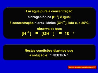 Em água pura a concentração
hidrogeniônica [H ] é igual
à concentração hidroxiliônica [OH ], isto é, a 25°C,
observa-se que:
+
–
=[H ] [OH ]+ –
10 – 7=
Nestas condições dizemos que
a solução é “ NEUTRA “
PROF. AGAMENON ROBERTO
 