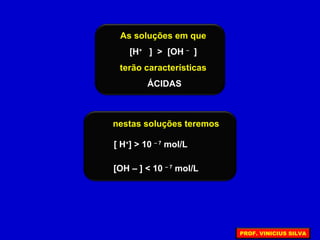 As soluções em que
[H+
] > [OH –
]
terão características
ÁCIDAS
[ H+
] > 10 – 7
mol/L
[OH – ] < 10 – 7
mol/L
nestas soluções teremos
PROF. VINICIUS SILVA
 