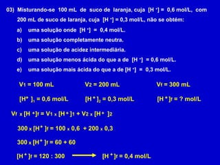 03) Misturando-se 100 mL de suco de laranja, cuja [H +
] = 0,6 mol/L, com
200 mL de suco de laranja, cuja [H +
] = 0,3 mol/L, não se obtém:
a) uma solução onde [H +
] = 0,4 mol/L.
b) uma solução completamente neutra.
c) uma solução de acidez intermediária.
d) uma solução menos ácida do que a de [H +
] = 0,6 mol/L.
e) uma solução mais ácida do que a de [H +
] = 0,3 mol/L.
V1 = 100 mL
[H ]1 = 0,6 mol/L+
V2 = 200 mL
[H ]2 = 0,3 mol/L+
Vf = 300 mL
[H ]f = ? mol/L+
Vf x [H ]f = V1 x [H ]1 + V2 x [H ]2+ + +
300 x [H ]f = 100 x 0,6 + 200 x 0,3+
300 x [H ]f = 60 + 60+
[H ]f = 120 : 300+ [H ]f = 0,4 mol/L+
 