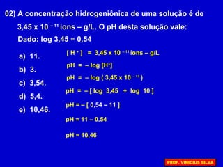 02) A concentração hidrogeniônica de uma solução é de
3,45 x 10 – 11
íons – g/L. O pH desta solução vale:
Dado: log 3,45 = 0,54
a) 11.
b) 3.
c) 3,54.
d) 5,4.
e) 10,46.
pH = – [ 0,54 – 11 ]
pH = 11 – 0,54
pH = 10,46
[ H +
] = 3,45 x 10 – 11
íons – g/L
pH = – log ( 3,45 x 10 – 11
)
pH = – log [H+
]
pH = – [ log 3,45 + log 10 ]
PROF. VINICIUS SILVA
 