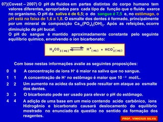 07)(Covest – 2007) O pH de fluidos em partes distintas do corpo humano tem
valores diferentes, apropriados para cada tipo de função que o fluido exerce
no organismo. O pH da saliva é de 6,5; o do sangue é 7,5 e, no estômago, o
pH está na faixa de 1,6 a 1,8. O esmalte dos dentes é formado, principalmente
por um mineral de composição Ca10
(PO4
)6
(OH)2
. Após as refeições, ocorre
diminuição do pH bucal.
O pH do sangue é mantido aproximadamente constante pelo seguinte
equilíbrio químico, envolvendo o íon bicarbonato:
H CO HCO2 3
+ -
( aq ) 3( aq )H + ( aq )
Com base nestas informações avalie as seguintes proposições:
A concentração de íons H+
é maior na saliva que no sangue.0 0
1 1
2 2
3 3
4 4
A concentração de H+
no estômago é maior que 10 – 2
mol/L.
Um aumento na acidez da saliva pode resultar em ataque ao esmalte
dos dentes.
O bicarbonato pode ser usado para elevar o pH do estômago.
A adição de uma base em um meio contendo acido carbônico, íons
Hidrogênio e bicarbonato causará deslocamento do equilíbrio
mostrado no enunciado da questão no sentido da formação dos
reagentes.
PROF. VINICIUS SILVA
 