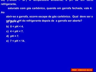 08) (Fuvest – SP) À temperatura ambiente, o pH de um certo
refrigerante,
saturado com gás carbônico, quando em garrafa fechada, vale 4.
Ao
abrir-se a garrafa, ocorre escape de gás carbônico. Qual deve ser o
valor do pH do refrigerante depois de a garrafa ser aberta?a) pH = 4.
b) 0 < pH < 4.
c) 4 < pH < 7.
d) pH = 7.
e) 7 < pH < 14.
PROF. VINICIUS SILVA
 