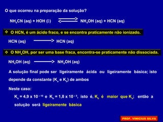 NH4CN (aq) + HOH () NH4OH (aq) + HCN (aq)
O que ocorreu na preparação da solução?
 O HCN, é um ácido fraco, e se encontra praticamente não ionizado.
HCN (aq) HCN (aq)
 O NH4
OH, por ser uma base fraca, encontra-se praticamente não dissociada.
NH4OH (aq) NH4OH (aq)
A solução final pode ser ligeiramente ácida ou ligeiramente básica; isto
depende da constante (Ka
e Kb
) de ambos
Neste caso:
Ka
= 4,9 x 10 – 10
e Kb
= 1,8 x 10 – 5
, isto é, Kb
é maior que Ka
; então a
solução será ligeiramente básica
PROF. VINICIUS SILVA
 