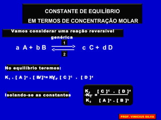 =
[ A ]a
. [ B ]b
[ C ]C
. [ D ]d
CONSTANTE DE EQUILÍBRIO
EM TERMOS DE CONCENTRAÇÃO MOLAR
Vamos considerar uma reação reversível
genérica
a A + b B c C + d D
2
1
No equilíbrio teremos:
V1 = V2K1 . [ A ]a
. [ B ]b
K2 . [ C ]C
. [ D ]d
Isolando-se as constantes
K1
K2
KC
PROF. VINICIUS SILVA
 