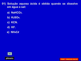 01) Solução aquosa ácida é obtida quando se dissolve
em água o sal:
a) NaHCO3.
b) K2SO4.
c) KCN.
d) KF.
e) NH4Cl
pHmetro PROF. VINICIUS SILVA
 