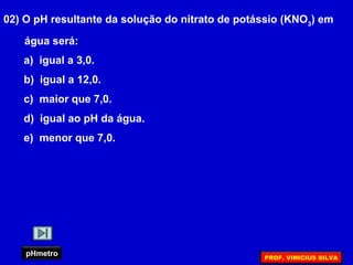 02) O pH resultante da solução do nitrato de potássio (KNO3
) em
água será:
a) igual a 3,0.
b) igual a 12,0.
c) maior que 7,0.
d) igual ao pH da água.
e) menor que 7,0.
pHmetro PROF. VINICIUS SILVA
 