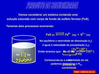 Vamos considerar um sistema contendo uma
solução saturada com corpo de fundo de sulfeto ferroso (FeS).
Teremos dois processos ocorrendo:
vd vp
FeS (s) Fe (aq) + S (aq)
2 –2+
No equilíbrio a velocidade de dissolução (vd
)
é igual à velocidade de precipitação (vp
).
Então teremos que: Kc =
[ Fe ] [S ]2–2+
[FeS]
= [ Fe ] [S ]2–2+Kc x [FeS]
KS
produto de
solubilidade
KS
Conhecendo-se a solubilidade do sal,
podemos determinar o Kps
.
PROF. VINICIUS SILVA
 