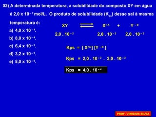 02) A determinada temperatura, a solubilidade do composto XY em água
é 2,0 x 10 – 2
mol/L. O produto de solubilidade (Kps
) desse sal à mesma
temperatura é:
a) 4,0 x 10 – 4
.
b) 8,0 x 10 – 4
.
c) 6,4 x 10 – 5
.
d) 3,2 x 10 – 5
.
e) 8,0 x 10 – 6
.
XY X+ A
+ Y – B
2,0 . 10 – 2
2,0 . 10 – 2
2,0 . 10 – 2
Kps = [ X+A
] [Y – B
]
Kps = 2,0 . 10 – 2
. 2,0 . 10 – 2
Kps = 4,0 . 10 – 4
PROF. VINICIUS SILVA
 