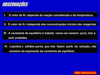 I. O valor de KC depende da reação considerada e da temperatura.
III. A constante de equilíbrio é tratada como um número puro, isto é,
sem unidades
IV. Líquidos e sólidos puros, que não fazem parte da solução, não
constam da expressão da constante de equilíbrio
II. O valor de KC independe das concentrações iniciais dos reagentes
PROF. VINICIUS SILVA
 