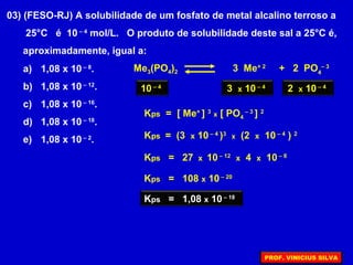 03) (FESO-RJ) A solubilidade de um fosfato de metal alcalino terroso a
25°C é 10 – 4
mol/L. O produto de solubilidade deste sal a 25°C é,
aproximadamente, igual a:
a) 1,08 x 10 – 8
.
b) 1,08 x 10 – 12
.
c) 1,08 x 10 – 16
.
d) 1,08 x 10 – 18
.
e) 1,08 x 10 – 2
.
Me3(PO4)2 3 Me+ 2
+ 2 PO4
– 3
10 – 4
3 x 10 – 4
2 x 10 – 4
Kps = 27 x 10 – 12
x 4 x 10 – 8
Kps = 108 x 10 – 20
Kps = (3 x 10 – 4
)3
x (2 x 10 – 4
) 2
Kps = [ Me+
] 3
x [ PO4
– 3
] 2
Kps = 1,08 x 10 – 18
PROF. VINICIUS SILVA
 