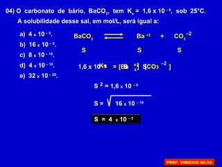 04) O carbonato de bário, BaCO3
, tem Ks
= 1,6 x 10 – 9
, sob 25°C.
A solubilidade desse sal, em mol/L, será igual a:
a) 4 x 10 – 5
.
b) 16 x 10 – 5
.
c) 8 x 10 – 10
.
d) 4 x 10 – 10
.
e) 32 x 10 – 20
.
S
Ks
BaCO3
Ba +2
+ CO3
–2
S S
= [Ba ]+2 [CO3 ]
–2
1,6 x 10 – 9
x
S S
S = 1,6 x 10 – 92
S = 16 x 10 – 10
S = 4 x 10 – 5
PROF. VINICIUS SILVA
 