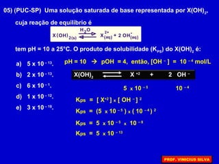 05) (PUC-SP) Uma solução saturada de base representada por X(OH)2
,
cuja reação de equilíbrio é
X XOH OH
H
22
2O
aq aqs
2+
+
-( ) ( ) ( )( )
tem pH = 10 a 25°C. O produto de solubilidade (KPS
) do X(OH)2
é:
a) 5 x 10 – 13
.
b) 2 x 10 – 13
.
c) 6 x 10 – 1
.
d) 1 x 10 – 12
.
e) 3 x 10 – 10
.
X(OH)2
X +2
+ 2 OH –
pH = 10  pOH = 4, então, [OH –
] = 10 – 4
mol/L
10 – 4
5 x 10 – 5
Kps = [ X+2
] x [ OH –
] 2
Kps = (5 x 10 – 5
) x ( 10 – 4
) 2
Kps = 5 x 10 – 5
x 10 – 8
Kps = 5 x 10 – 13
PROF. VINICIUS SILVA
 