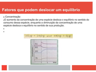 Fatores que podem deslocar um equilíbrio
 Concentração
O aumento da concentração de uma espécie desloca o equilíbrio no sentido do
consumo dessa espécie, enquanto a diminuição da concentração de uma
espécie desloca o equilíbrio no sentido de sua produção.


 