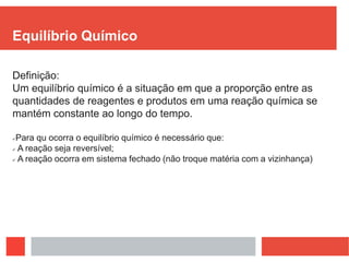 Equilíbrio Químico
Definição:
Um equilíbrio químico é a situação em que a proporção entre as
quantidades de reagentes e produtos em uma reação química se
mantém constante ao longo do tempo.
Para qu ocorra o equilíbrio químico é necessário que:
 A reação seja reversível;
 A reação ocorra em sistema fechado (não troque matéria com a vizinhança)
 