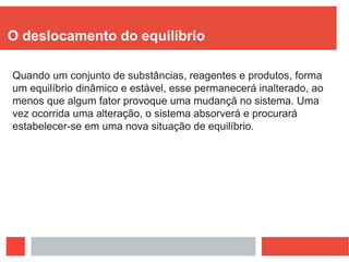 O deslocamento do equilíbrio
Quando um conjunto de substâncias, reagentes e produtos, forma
um equilíbrio dinâmico e estável, esse permanecerá inalterado, ao
menos que algum fator provoque uma mudançã no sistema. Uma
vez ocorrida uma alteração, o sistema absorverá e procurará
estabelecer-se em uma nova situação de equilíbrio.
 