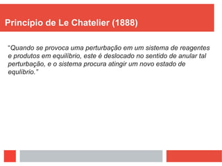 Princípio de Le Chatelier (1888)
“Quando se provoca uma perturbação em um sistema de reagentes
e produtos em equilíbrio, este é deslocado no sentido de anular tal
perturbação, e o sistema procura atingir um novo estado de
equlíbrio.”
 