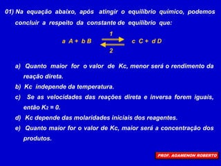 01) Na equação abaixo, após atingir o equilíbrio químico, podemos
concluir a respeito da constante de equilíbrio que:
a A + b B c C + d D
a) Quanto maior for o valor de Kc, menor será o rendimento da
reação direta.
b) Kc independe da temperatura.
c) Se as velocidades das reações direta e inversa forem iguais,
então K2 = 0.
d) Kc depende das molaridades iniciais dos reagentes.
e) Quanto maior for o valor de Kc, maior será a concentração dos
produtos.
1
2
PROF. AGAMENON ROBERTO
 