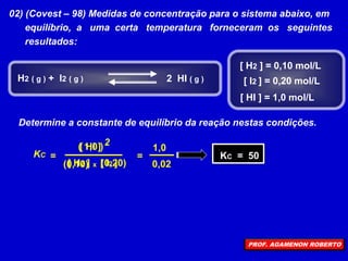 02) (Covest – 98) Medidas de concentração para o sistema abaixo, em
equilíbrio, a uma certa temperatura forneceram os seguintes
resultados:
Determine a constante de equilíbrio da reação nestas condições.
[ H2 ] = 0,10 mol/L
[ I2 ] = 0,20 mol/L
[ HI ] = 1,0 mol/L
H2 ( g ) + I2 ( g ) 2 HI ( g )
=
[ H2 ] [ I2 ]
[ HI ] 2
KC
x
(0,10) (0,20)
( 1,0 )
=
1,0
0,02
KC = 50
PROF. AGAMENON ROBERTO
 