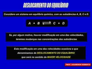 Considere um sistema em equilíbrio químico, com as substâncias A, B, C e D.
A + B C + D
Se, por algum motivo, houver modificação em uma das velocidades,
teremos mudanças nas concentrações das substâncias
Esta modificação em uma das velocidades ocasiona o que
denominamos de DESLOCAMENTO DO EQUILÍBRIO
que será no sentido da MAIOR VELOCIDADE
PROF. AGAMENON ROBERTO
 
