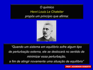O químico
Henri Louis Le Chatelier
propôs um princípio que afirma:
“Quando um sistema em equilíbrio sofre algum tipo
de perturbação externa, ele se deslocará no sentido de
minimizar essa perturbação,
a fim de atingir novamente uma situação de equilíbrio”
PROF. AGAMENON ROBERTO
 