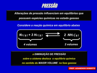 Alterações de pressão influenciam em equilíbrios que
possuem espécies químicas no estado gasoso
Considere a reação química em equilíbrio abaixo
N2 ( g ) + 3 H2 ( g ) 2 NH3 ( g )
4 volumes 2 volumes
o AUMENTO DE PRESSÃO
sobre o sistema desloca o equilíbrio químico
no sentido do MENOR VOLUME na fase gasosa
a DIMINUIÇÃO DE PRESSÃO
sobre o sistema desloca o equilíbrio químico
no sentido do MAIOR VOLUME na fase gasosa
PROF. AGAMENON ROBERTO
 