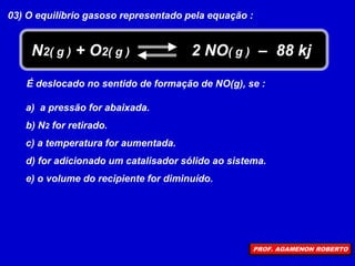 03) O equilíbrio gasoso representado pela equação :
N2( g ) + O2( g ) 2 NO( g ) – 88 kj
É deslocado no sentido de formação de NO(g), se :
a) a pressão for abaixada.
b) N2 for retirado.
c) a temperatura for aumentada.
d) for adicionado um catalisador sólido ao sistema.
e) o volume do recipiente for diminuído.
PROF. AGAMENON ROBERTO
 