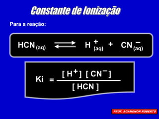 Para a reação:
HCN(aq) H + + (aq)
(aq) CN –
=
Ki
[ H ] [ CN ]
[ HCN ]
+ –
PROF. AGAMENON ROBERTO
 